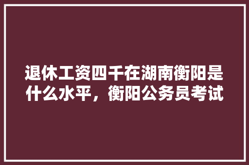 退休工资四千在湖南衡阳是什么水平，衡阳公务员考试题库及答案