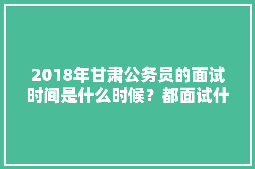 2018年甘肃公务员的面试时间是什么时候？都面试什么问题呢，临夏公务员考试题目及答案 建筑考试