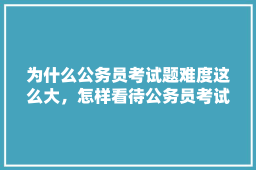 为什么公务员考试题难度这么大，怎样看待公务员考试题的问题 专业填报