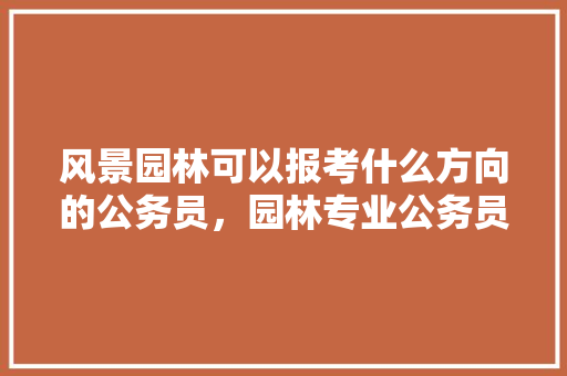 风景园林可以报考什么方向的公务员，园林专业公务员考试题及答案 教育科普