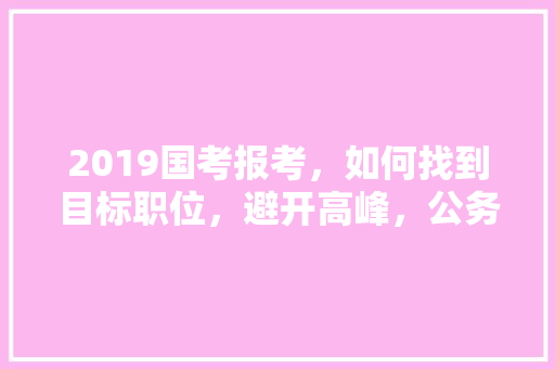 2019国考报考，如何找到目标职位，避开高峰，公务员考试题库及答案4000题 教育科普