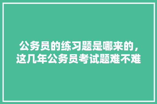 公务员的练习题是哪来的,这几年公务员考试题难不难 教育科普 公务员的练习题是哪来的,这几年公务员考试题难不难 教育科普