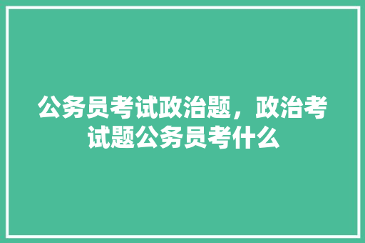 公务员考试政治题，政治考试题公务员考什么 教育科普
