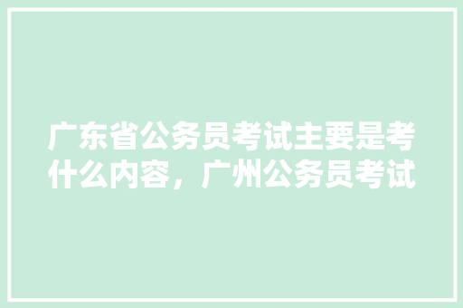 广东省公务员考试主要是考什么内容，广州公务员考试题库及答案 教育科普