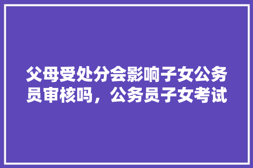 父母受处分会影响子女公务员审核吗，公务员子女考试题库及答案 公考知识