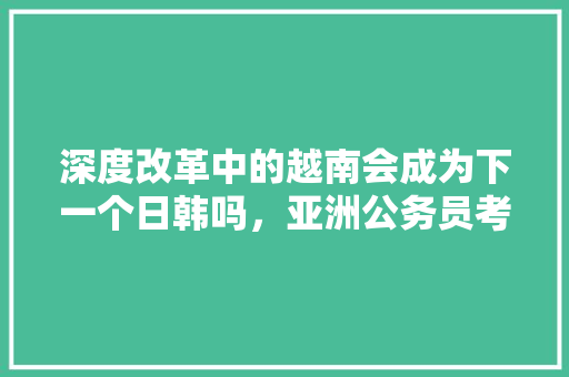 深度改革中的越南会成为下一个日韩吗，亚洲公务员考试题目及答案 建筑考试