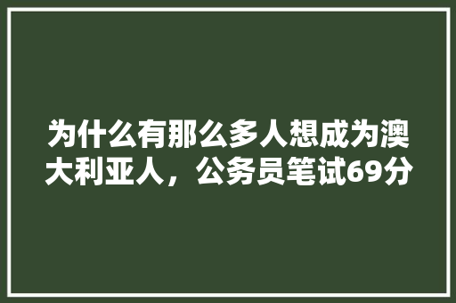 为什么有那么多人想成为澳大利亚人，公务员笔试69分是多少分 大学排名