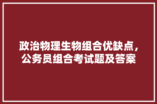 政治物理生物组合优缺点，公务员组合考试题及答案 教育科普