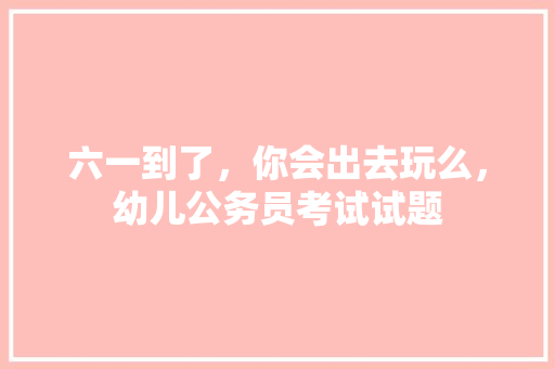 六一到了，你会出去玩么，幼儿公务员考试试题 教育科普