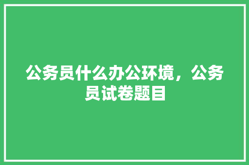 公务员什么办公环境，公务员试卷题目 大学排名