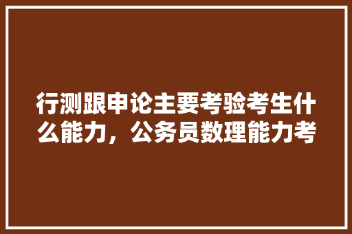 行测跟申论主要考验考生什么能力，公务员数理能力考试题型有哪些 建筑考试