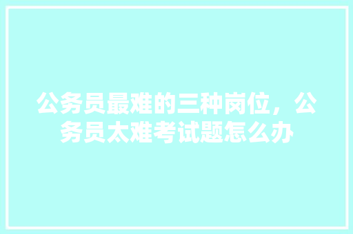 公务员最难的三种岗位,公务员太难考试题怎么办 建筑考试 公务员最难的三种岗位,公务员太难考试题怎么办 建筑考试
