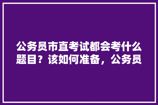 公务员市直考试都会考什么题目？该如何准备，公务员考试题目大全及解析 建筑考试