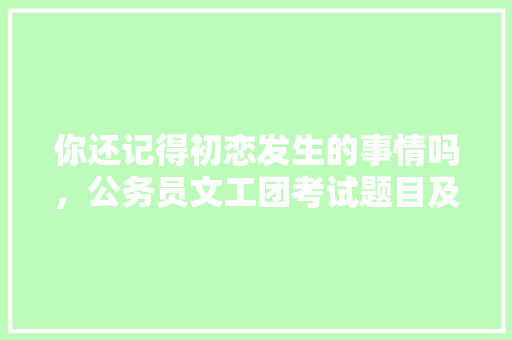 你还记得初恋发生的事情吗，公务员文工团考试题目及答案 教育科普