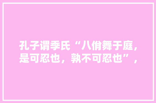 孔子谓季氏“八佾舞于庭，是可忍也，孰不可忍也”，您怎样理解其中的当代文化意义，孔子学院考试时间