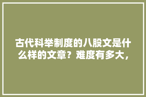 古代科举制度的八股文是什么样的文章？难度有多大，四书五经考试题目 建筑考试
