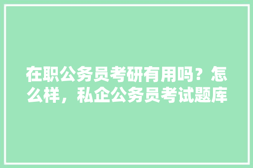 在职公务员考研有用吗？怎么样，私企公务员考试题库及答案 公考知识