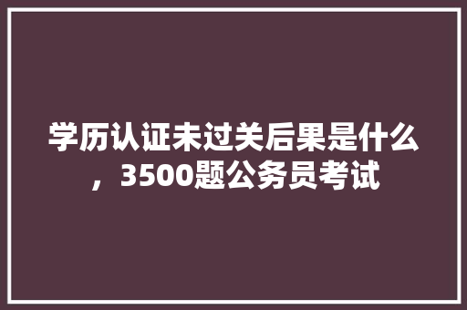 学历认证未过关后果是什么，3500题公务员考试 建筑考试