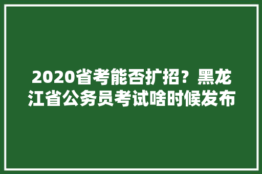 2020省考能否扩招？黑龙江省公务员考试啥时候发布，黄埔公务员考试题目及答案