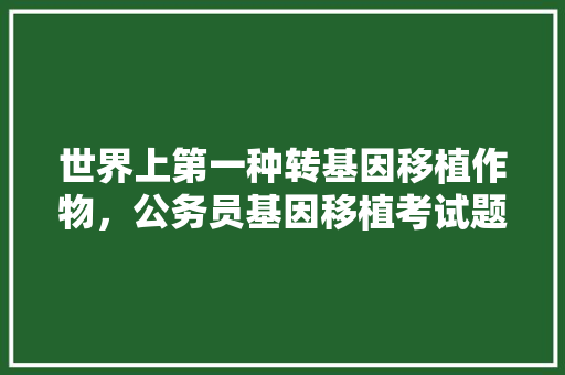世界上第一种转基因移植作物，公务员基因移植考试题及答案 专业填报