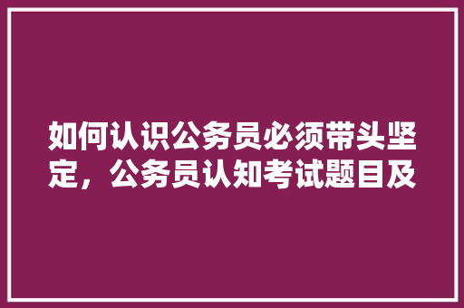 如何认识公务员必须带头坚定，公务员认知考试题目及答案 公考知识
