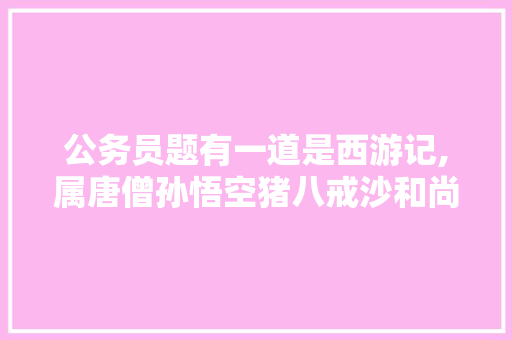 公务员题有一道是西游记,属唐僧孙悟空猪八戒沙和尚哪一个不是里面的人物，大学公务员考试题及答案解析 专业填报