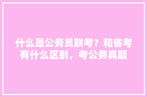 什么是公务员联考？和省考有什么区别，考公务真题
