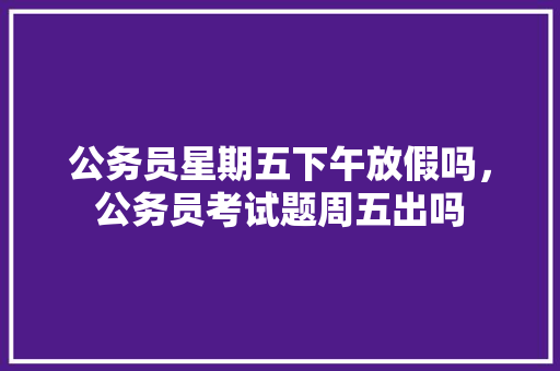 公务员星期五下午放假吗，公务员考试题周五出吗 专业填报
