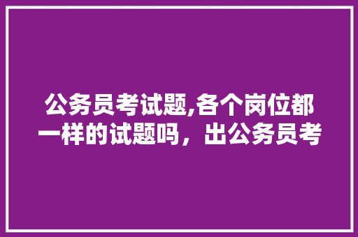 公务员考试题,各个岗位都一样的试题吗，出公务员考试题的都是什么人 公考知识