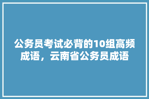 公务员考试必背的10组高频成语，云南省公务员成语 公考知识