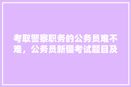 考取警察职务的公务员难不难，公务员新疆考试题目及答案 公考知识
