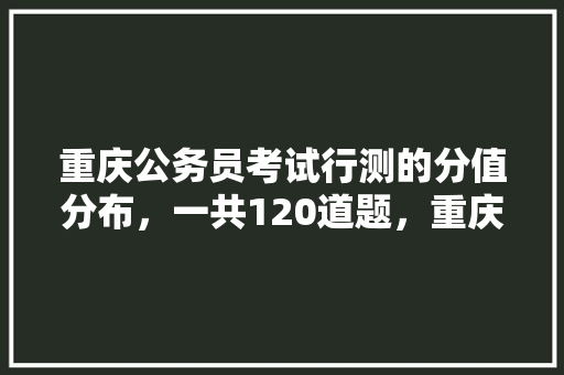 重庆公务员考试行测的分值分布，一共120道题，重庆公务员高频考试题型分布