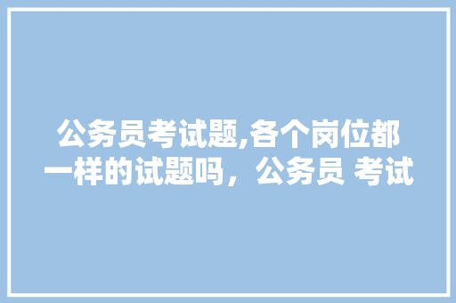 公务员考试题,各个岗位都一样的试题吗，公务员 考试试题 公考知识