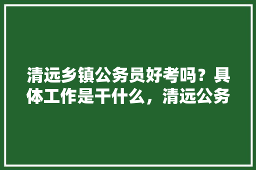 清远乡镇公务员好考吗？具体工作是干什么，清远公务员考试题量多少 教育科普