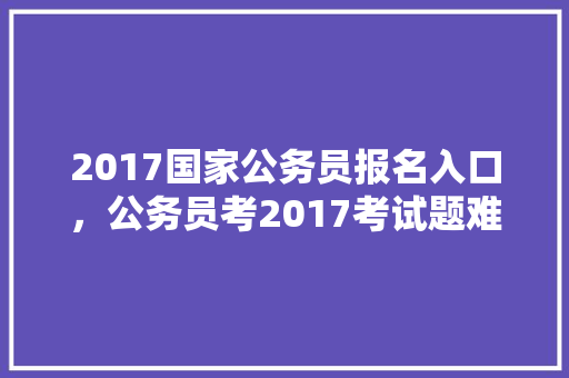 2017国家公务员报名入口，公务员考2017考试题难吗 专业填报