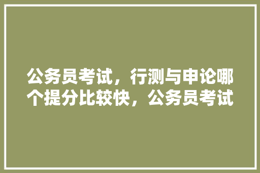 公务员考试，行测与申论哪个提分比较快，公务员考试题分数分布 大学排名