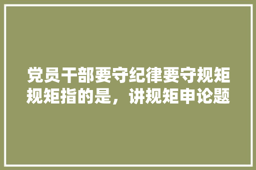 党员干部要守纪律要守规矩规矩指的是，讲规矩申论题目 大学排名