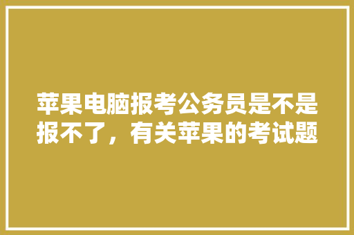 苹果电脑报考公务员是不是报不了，有关苹果的考试题 专业填报