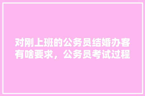 对刚上班的公务员结婚办客有啥要求，公务员考试过程中结婚 公考知识
