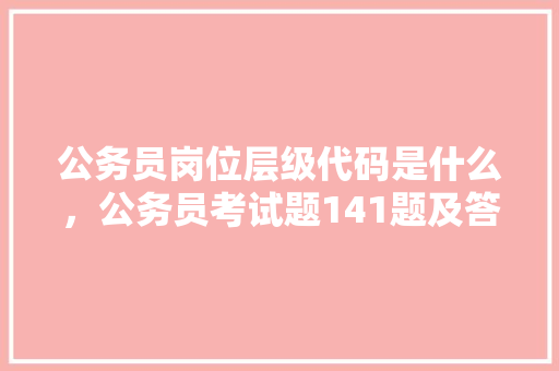 公务员岗位层级代码是什么，公务员考试题141题及答案 公考知识