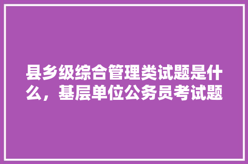 县乡级综合管理类试题是什么，基层单位公务员考试题库及答案 公考知识