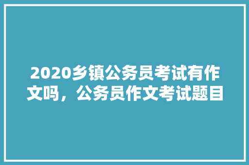 2020乡镇公务员考试有作文吗，公务员作文考试题目 大学排名