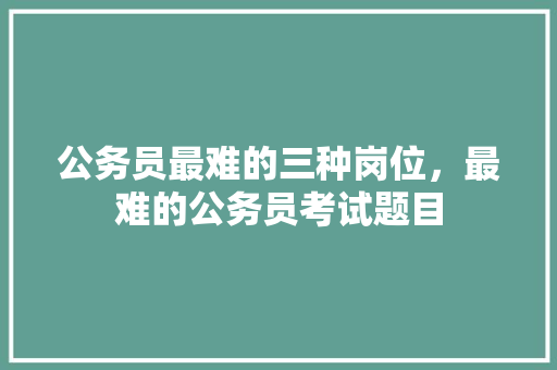 公务员最难的三种岗位，最难的公务员考试题目 公考知识
