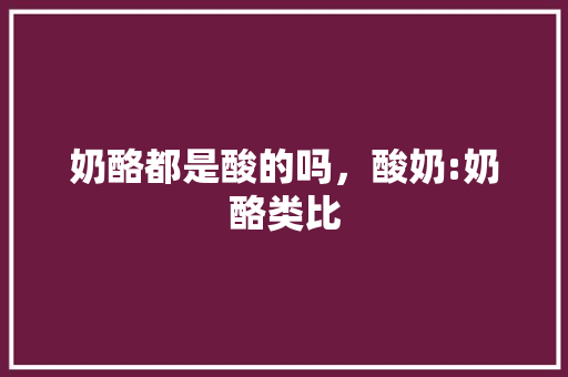 奶酪都是酸的吗，酸奶:奶酪类比 专业填报
