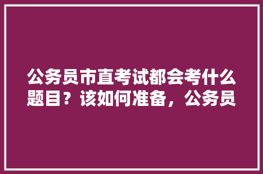 公务员市直考试都会考什么题目？该如何准备，公务员考核考试题目及答案 公考知识