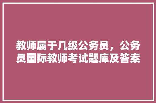 教师属于几级公务员，公务员国际教师考试题库及答案 公考知识