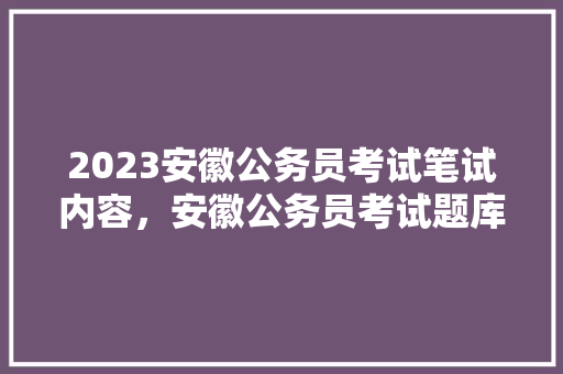 2023安徽公务员考试笔试内容，安徽公务员考试题库及答案 建筑考试