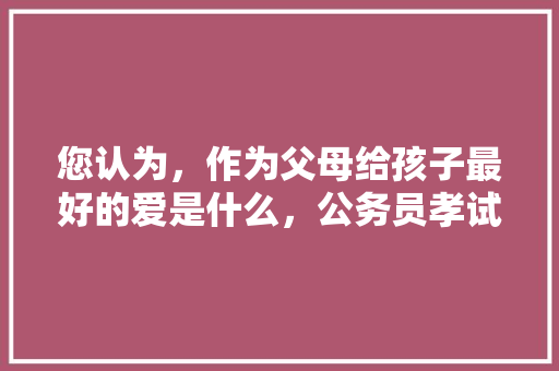 您认为，作为父母给孩子最好的爱是什么，公务员孝试题 教育科普