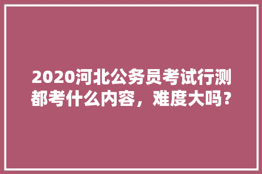 2020河北公务员考试行测都考什么内容，难度大吗？有哪些小技巧，2017公务员考试试题 建筑考试
