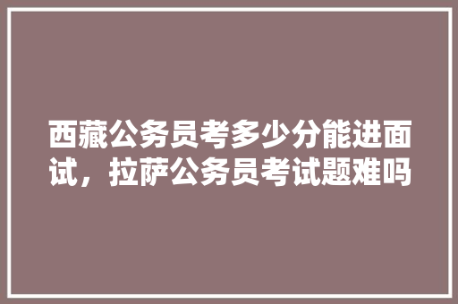 西藏公务员考多少分能进面试，拉萨公务员考试题难吗知乎 公考知识